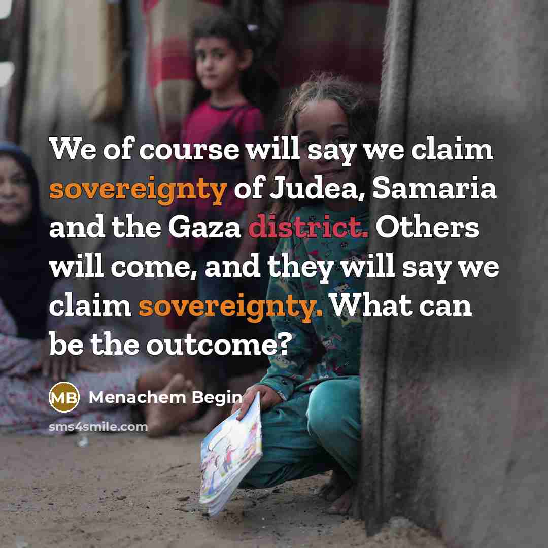 “We of course will say we claim sovereignty of Judea, Samaria and the Gaza district. Others will come, and they will say we claim sovereignty. What can be the outcome?” quote by Menachem Begin