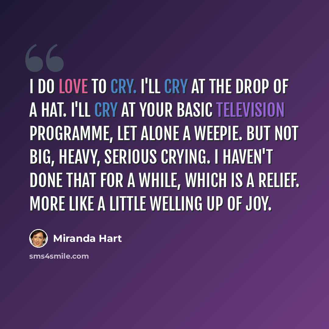 “I do love to cry. I'll cry at the drop of a hat. I'll cry at your basic television programme, let alone a weepie. But not big, heavy, serious crying. I haven't done that for a while, which is a relief. More like a little welling up of joy.” quote by Miranda Hart