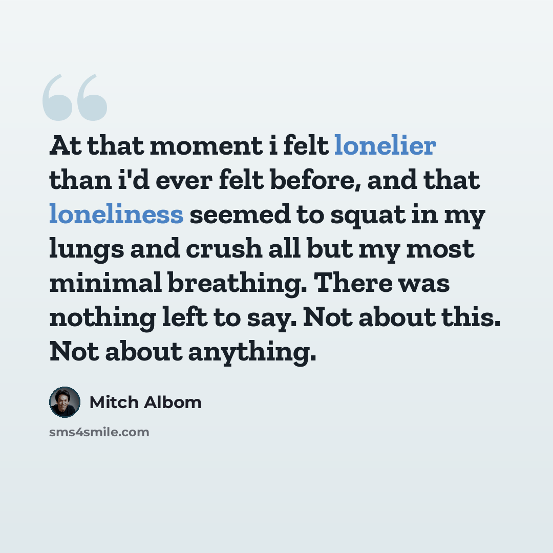 “At that moment i felt lonelier than i'd ever felt before, and that loneliness seemed to squat in my lungs and crush all but my most minimal breathing. There was nothing left to say. Not about this. Not about anything.” quote by Mitch Albom