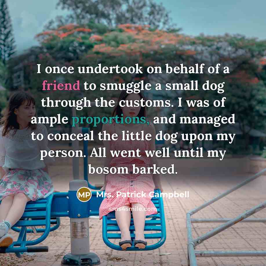 “I once undertook on behalf of a friend to smuggle a small dog through the customs. I was of ample proportions, and managed to conceal the little dog upon my person. All went well until my bosom barked.” quote by Mrs. Patrick Campbell