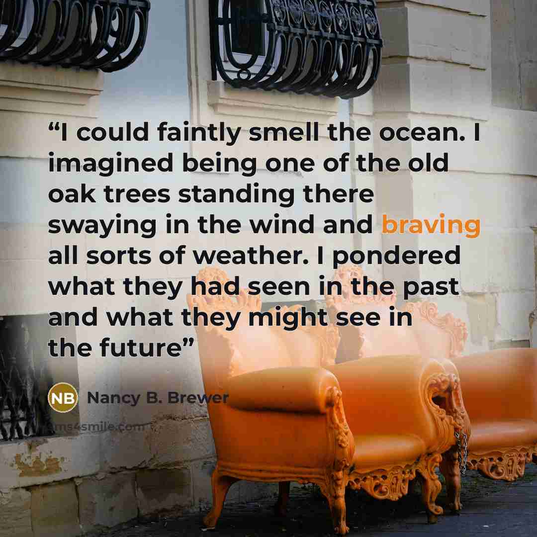 “I could faintly smell the ocean. I imagined being one of the old oak trees standing there swaying in the wind and braving all sorts of weather. I pondered what they had seen in the past and what they might see in the future” quote by Nancy B. Brewer