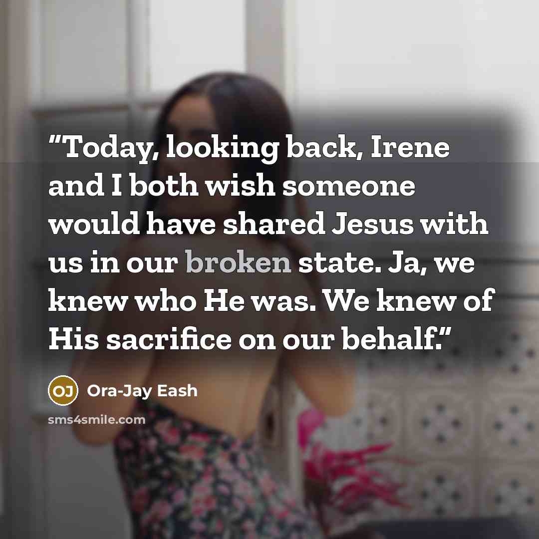 “Today, looking back, Irene and I both wish someone would have shared Jesus with us in our broken state. Ja, we knew who He was. We knew of His sacrifice on our behalf.” quote by Ora-Jay Eash