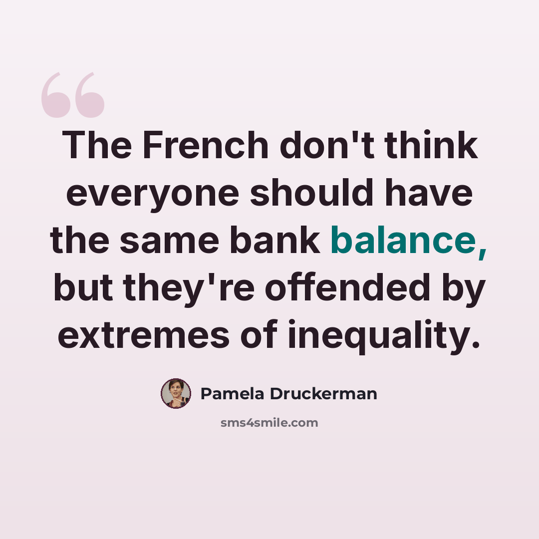 “The French don't think everyone should have the same bank balance, but they're offended by extremes of inequality.” quote by Pamela Druckerman