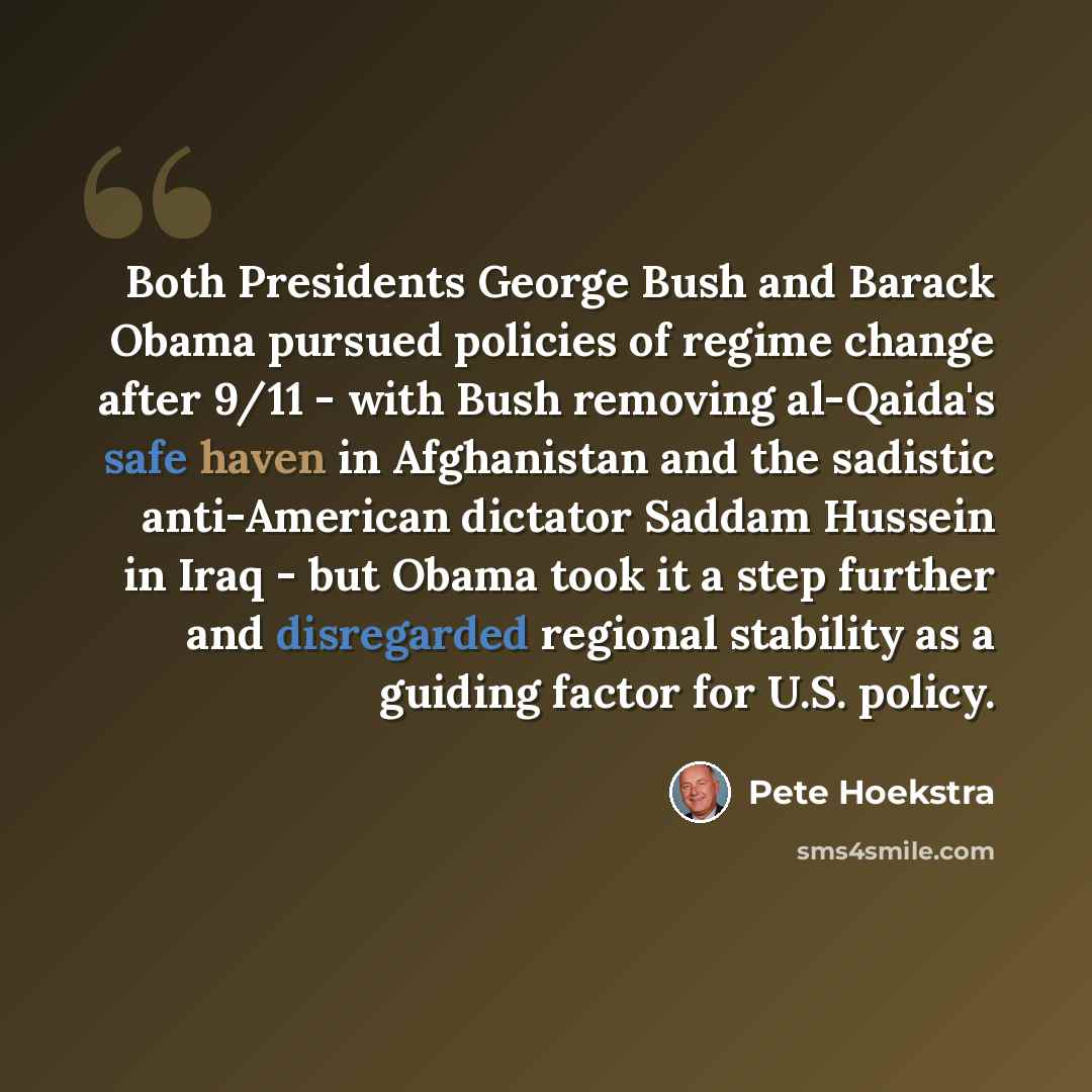 “Both Presidents George Bush and Barack Obama pursued policies of regime change after 9/11 - with Bush removing al-Qaida's safe haven in Afghanistan and the sadistic anti-American dictator Saddam Hussein in Iraq - but Obama took it a step further and disregarded regional stability as a guiding…” quote by Pete Hoekstra