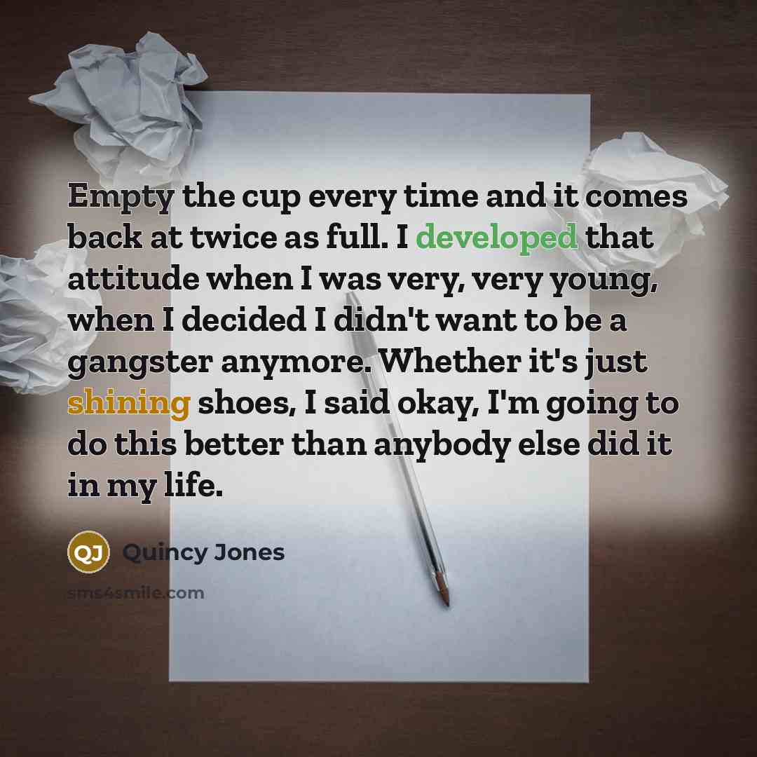 “Empty the cup every time and it comes back at twice as full. I developed that attitude when I was very, very young, when I decided I didn't want to be a gangster anymore. Whether it's just shining shoes, I said okay, I'm going to do this better than anybody else did it in my life.” quote by Quincy Jones