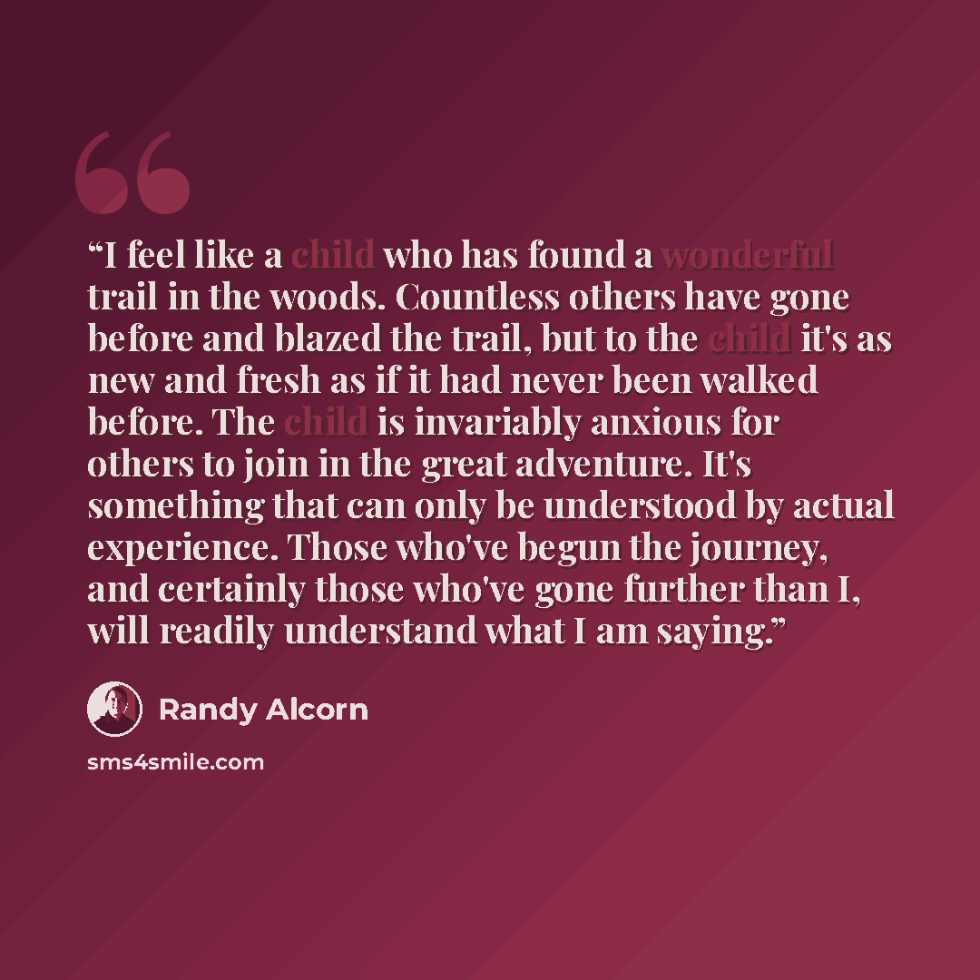 “I feel like a child who has found a wonderful trail in the woods. Countless others have gone before and blazed the trail, but to the child it's as new and fresh as if it had never been walked before. The child is invariably anxious for others to join in the great adventure. It's something that can…” quote by Randy Alcorn