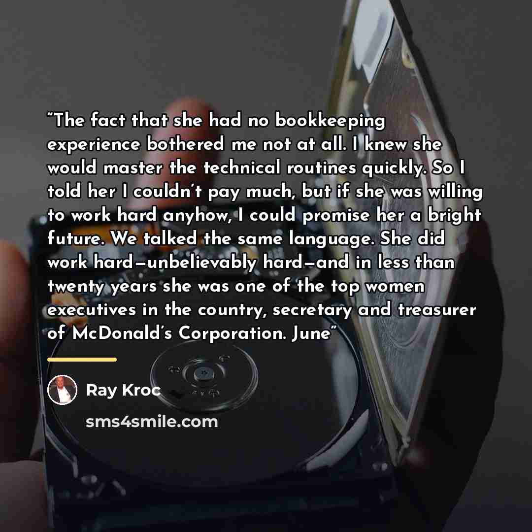 “The fact that she had no bookkeeping experience bothered me not at all. I knew she would master the technical routines quickly. So I told her I couldn’t pay much, but if she was willing to work hard anyhow, I could promise her a bright future. We talked the same language. She did work…” quote by Ray Kroc