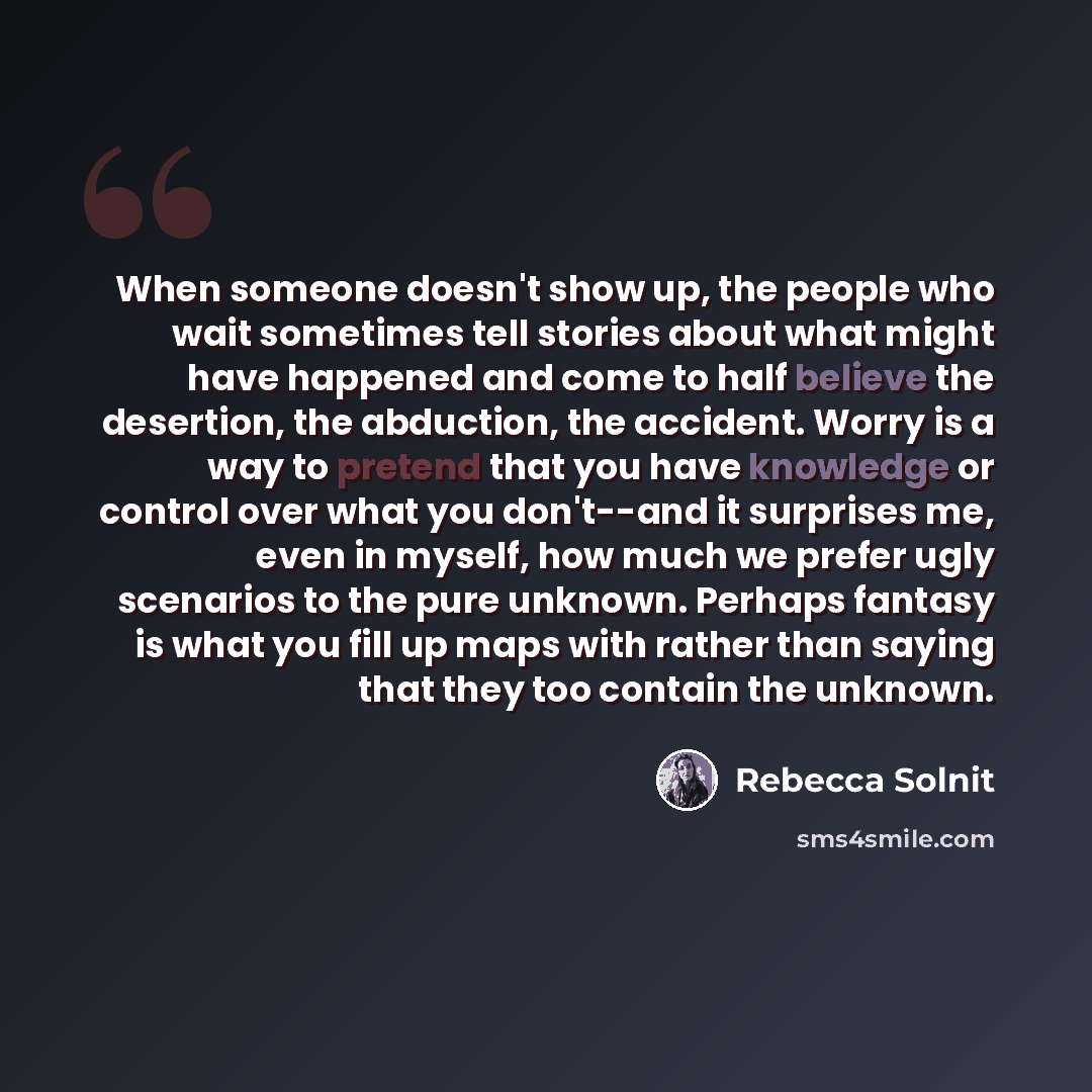 “When someone doesn't show up, the people who wait sometimes tell stories about what might have happened and come to half believe the desertion, the abduction, the accident. Worry is a way to pretend that you have knowledge or control over what you don't--and it surprises me, even in myself, how…” quote by Rebecca Solnit