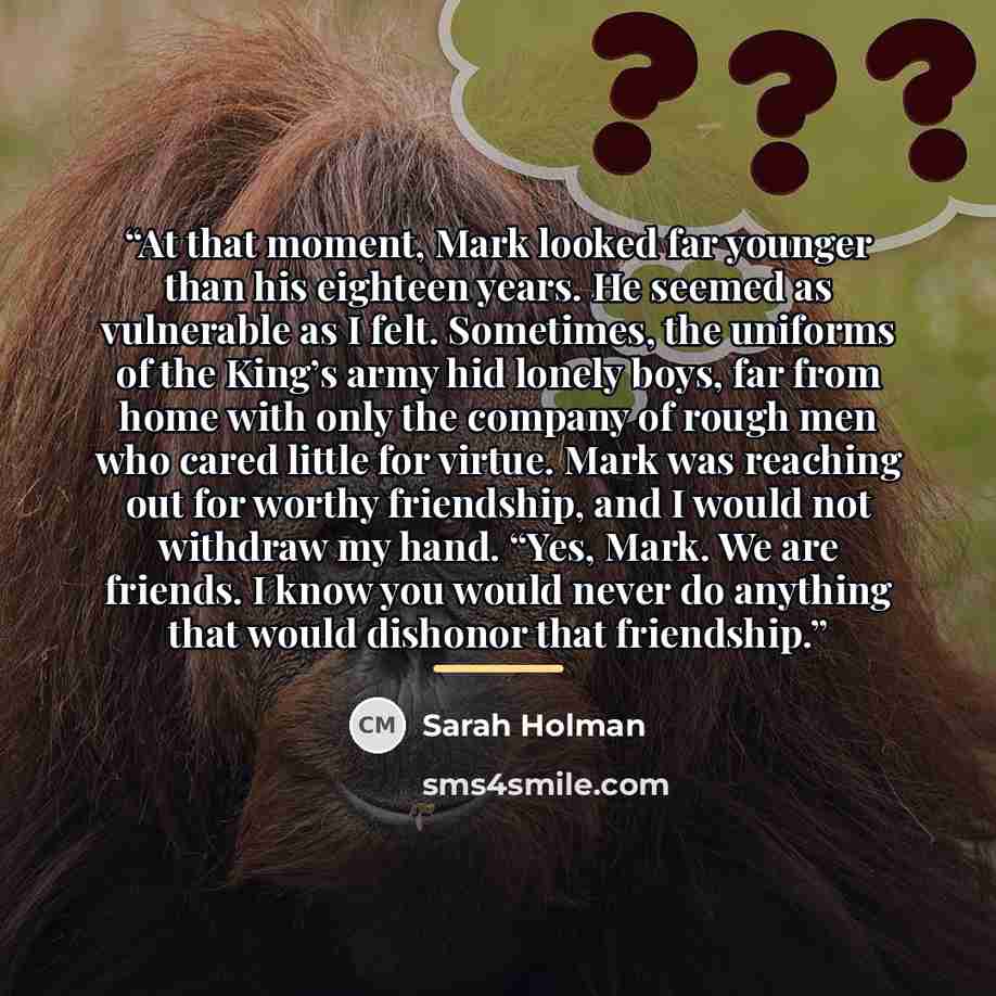 “At that moment, Mark looked far younger than his eighteen years. He seemed as vulnerable as I felt. Sometimes, the uniforms of the King’s army hid lonely boys, far from home with only the company of rough men who cared little for virtue. Mark was reaching out for worthy friendship, and I would not…” quote by Sarah Holman