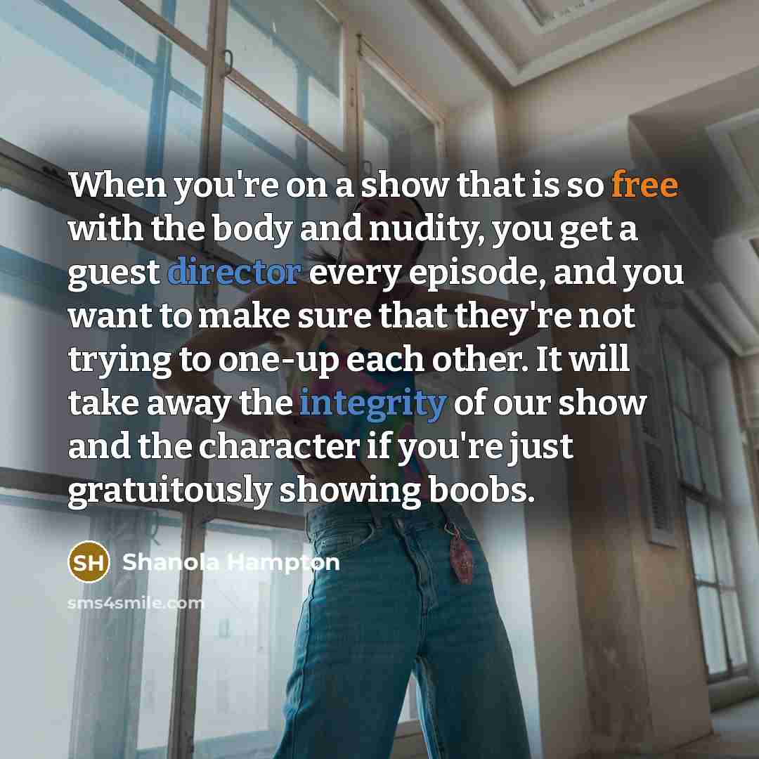 “When you're on a show that is so free with the body and nudity, you get a guest director every episode, and you want to make sure that they're not trying to one-up each other. It will take away the integrity of our show and the character if you're just gratuitously showing boobs.” quote by Shanola Hampton