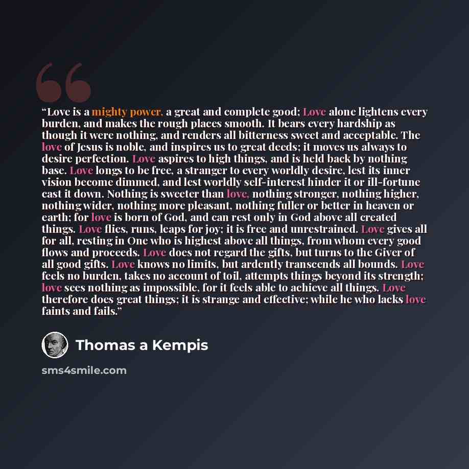 “Love is a mighty power, a great and complete good; Love alone lightens every burden, and makes the rough places smooth. It bears every hardship as though it were nothing, and renders all bitterness sweet and acceptable. The love of Jesus is noble, and inspires us to great deeds; it moves us always…” quote by Thomas à Kempis