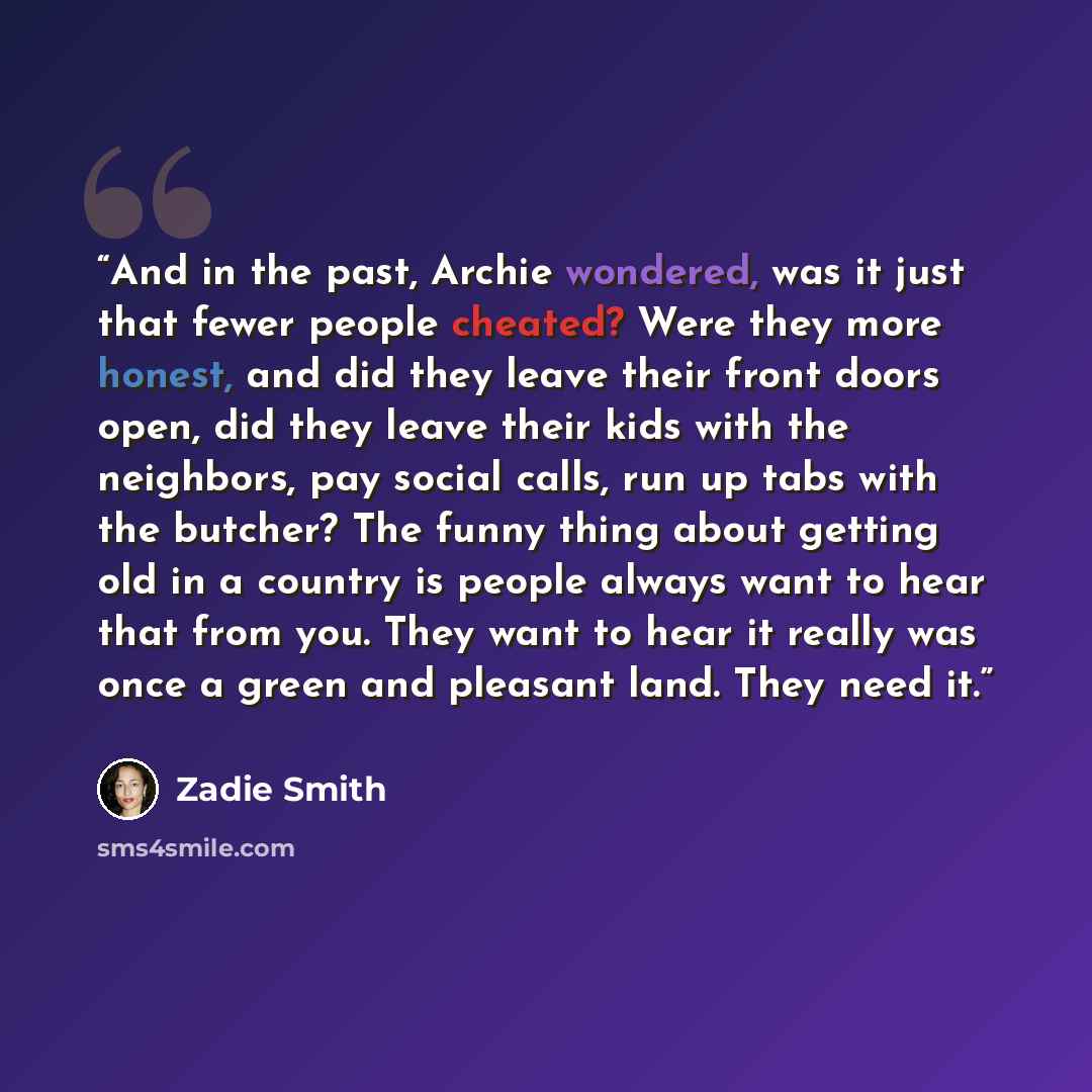 “And in the past, Archie wondered, was it just that fewer people cheated? Were they more honest, and did they leave their front doors open, did they leave their kids with the neighbors, pay social calls, run up tabs with the butcher? The funny thing about getting old in a country is people always…” quote by Zadie Smith
