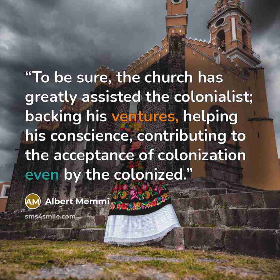 “To be sure, the church has greatly assisted the colonialist; backing his ventures, helping his conscience, contributing to the acceptance of colonization even by the colonized.” quote by Albert Memmi