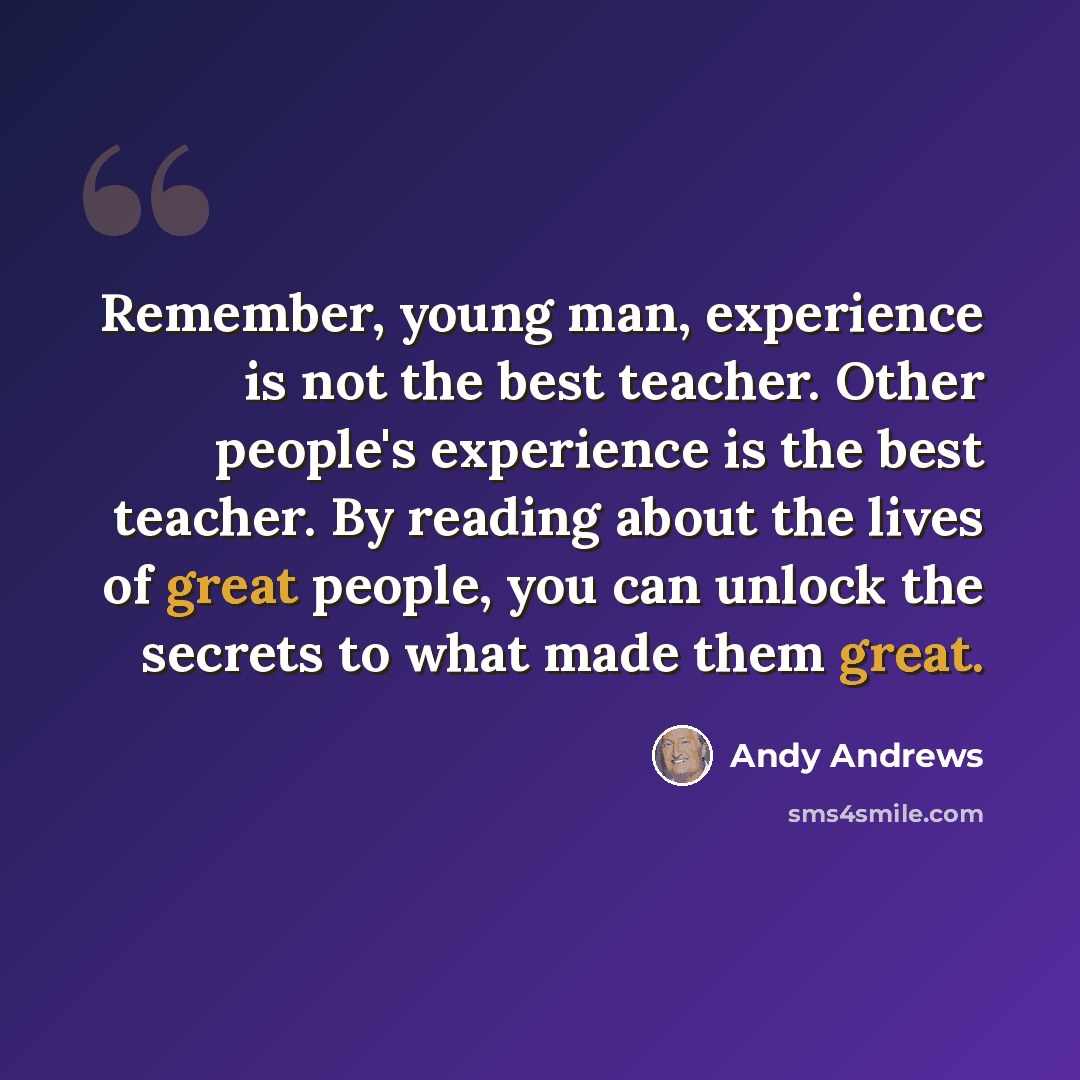 “Remember, young man, experience is not the best teacher. Other people's experience is the best teacher. By reading about the lives of great people, you can unlock the secrets to what made them great.” quote by Andy Andrews