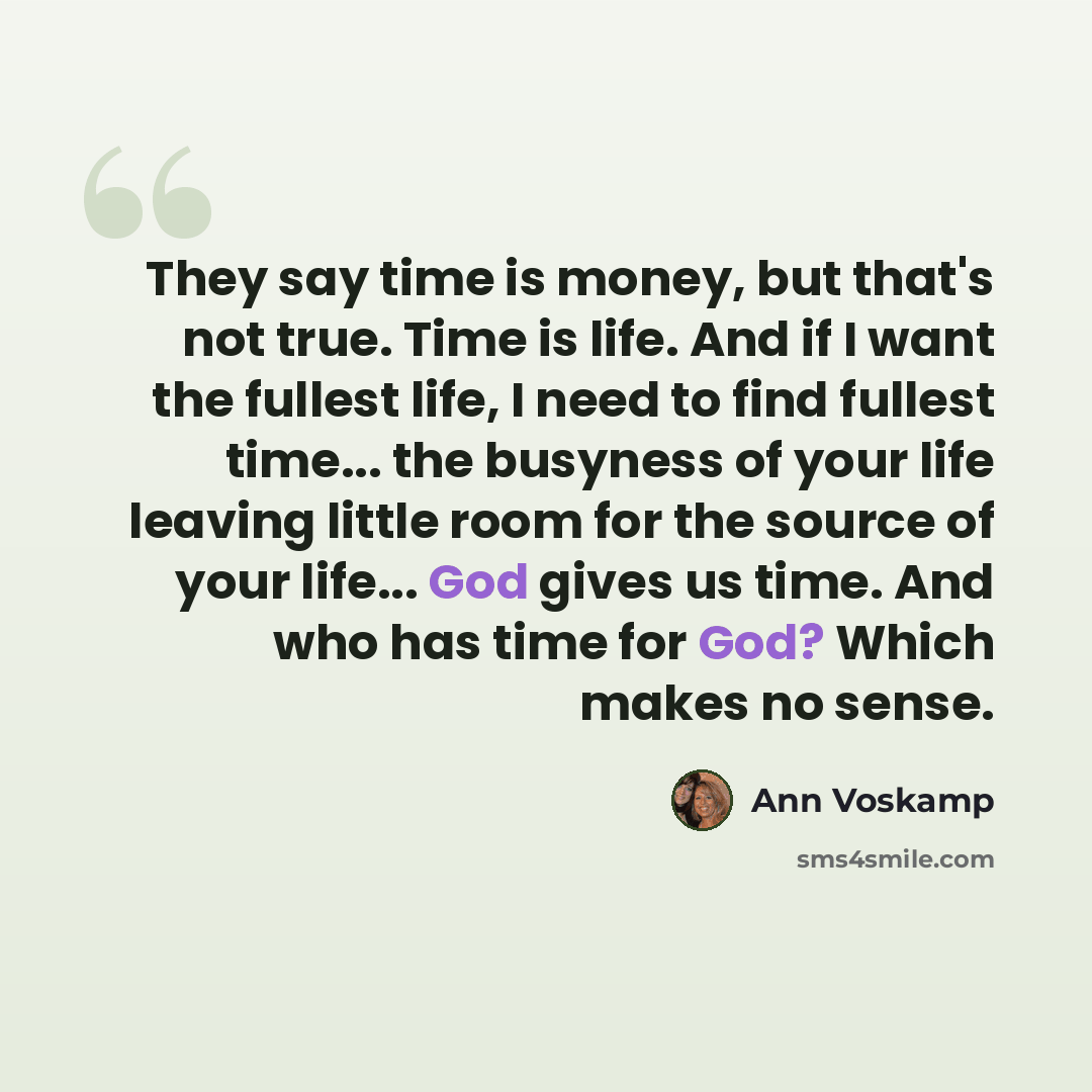 “They say time is money, but that's not true. Time is life. And if I want the fullest life, I need to find fullest time... the busyness of your life leaving little room for the source of your life... God gives us time. And who has time for God? Which makes no sense.” quote by Ann Voskamp