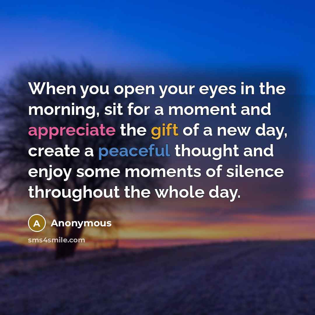 “When you open your eyes in the morning, sit for a moment and appreciate the gift of a new day, create a peaceful thought and enjoy some moments of silence throughout the whole day.” quote by Anonymous