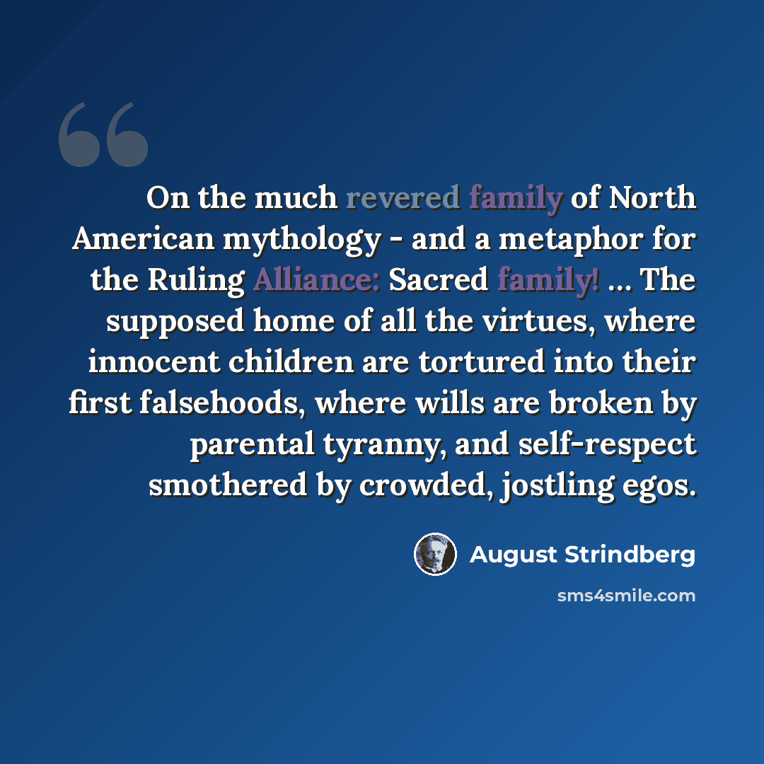 “On the much revered family of North American mythology - and a metaphor for the Ruling Alliance: Sacred family! … The supposed home of all the virtues, where innocent children are tortured into their first falsehoods, where wills are broken by parental tyranny, and self-respect smothered by…” quote by August Strindberg