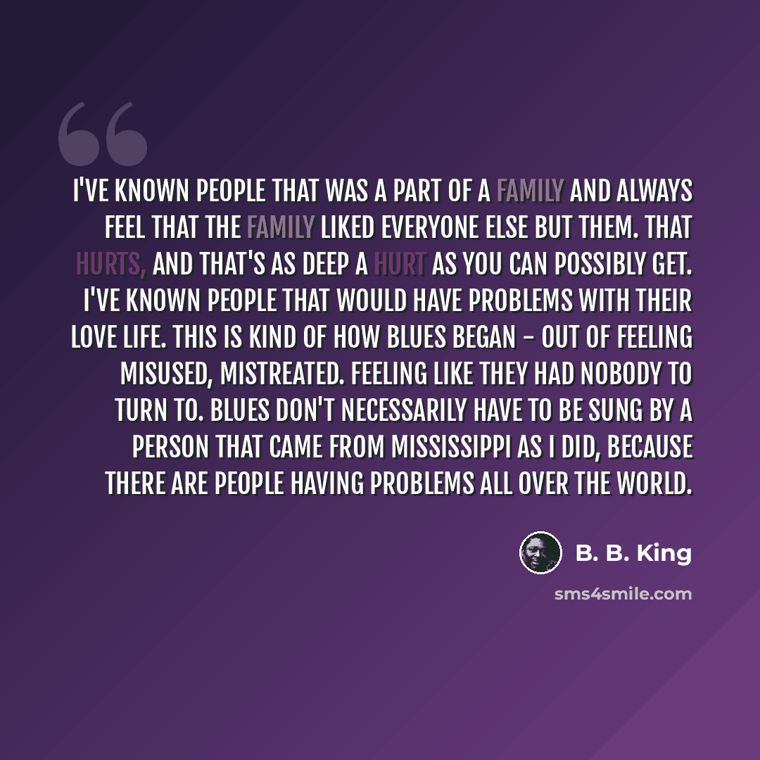 “I've known people that was a part of a family and always feel that the family liked everyone else but them. That hurts, and that's as deep a hurt as you can possibly get. I've known people that would have problems with their love life. This is kind of how blues began - out of feeling misused…” quote by B. B. King
