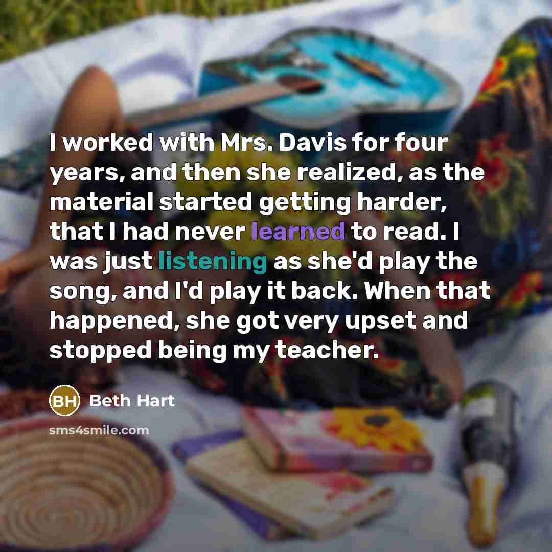 “I worked with Mrs. Davis for four years, and then she realized, as the material started getting harder, that I had never learned to read. I was just listening as she'd play the song, and I'd play it back. When that happened, she got very upset and stopped being my teacher.” quote by Beth Hart