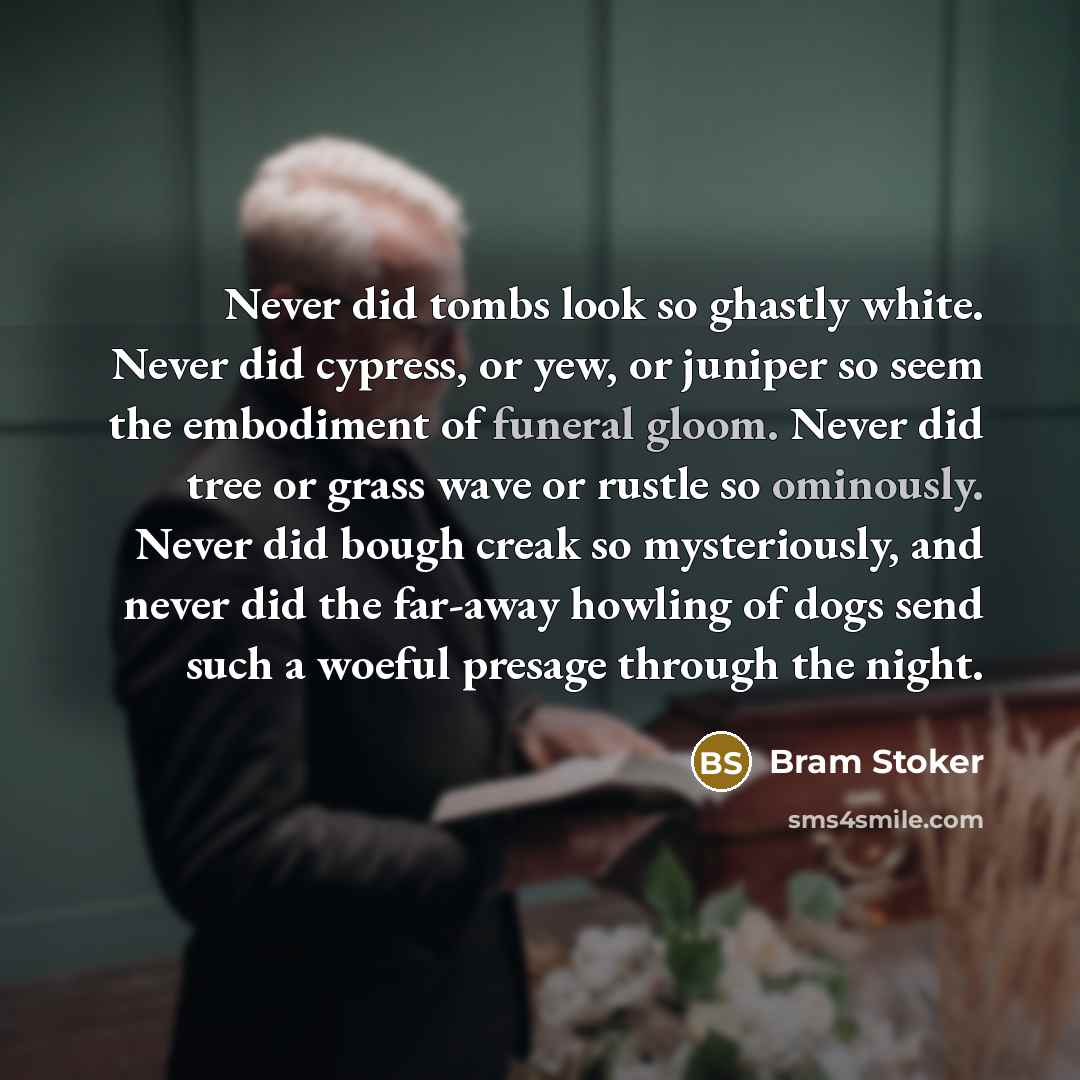 “Never did tombs look so ghastly white. Never did cypress, or yew, or juniper so seem the embodiment of funeral gloom. Never did tree or grass wave or rustle so ominously. Never did bough creak so mysteriously, and never did the far-away howling of dogs send such a woeful presage through the night.” quote by Bram Stoker