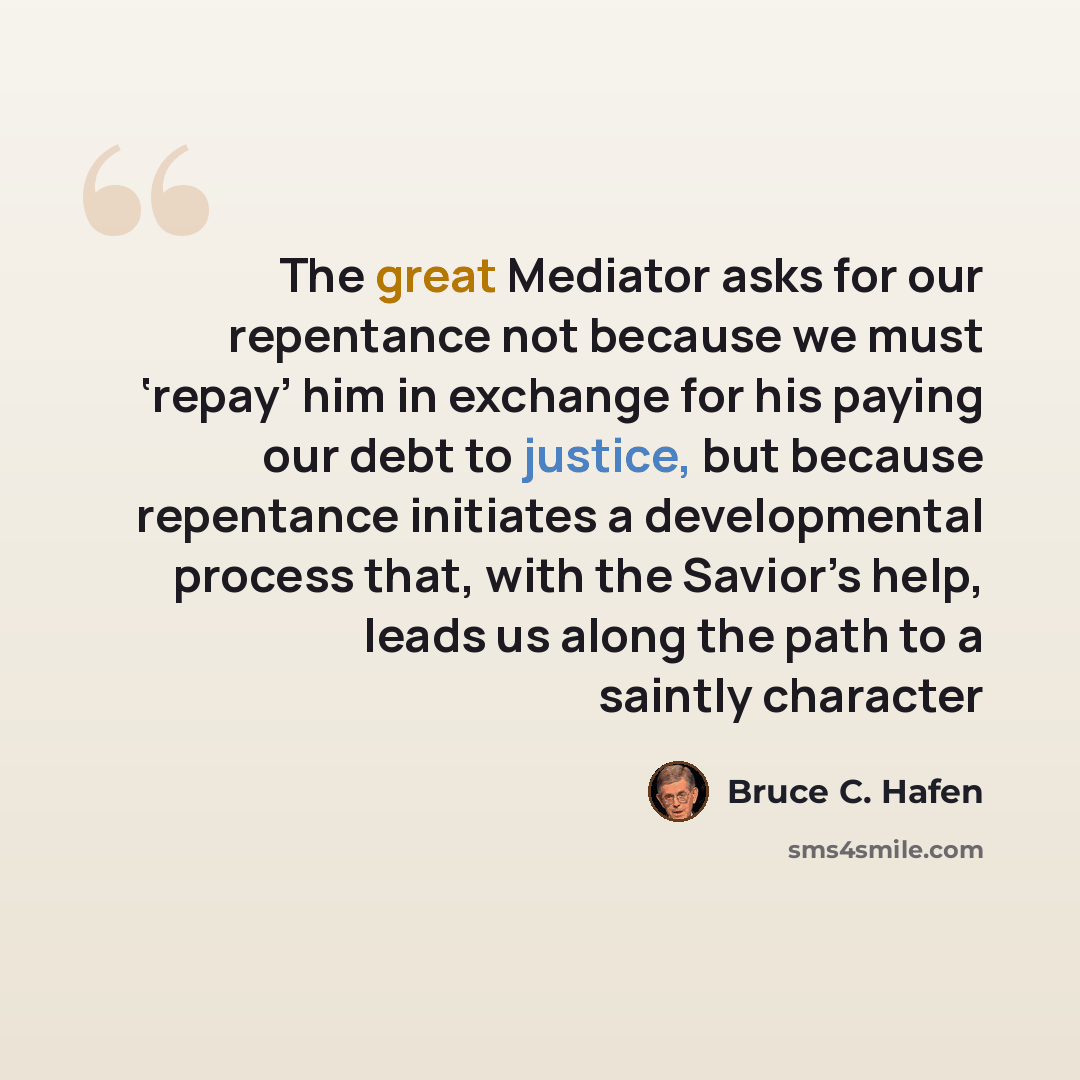 “The great Mediator asks for our repentance not because we must ‘repay’ him in exchange for his paying our debt to justice, but because repentance initiates a developmental process that, with the Savior’s help, leads us along the path to a saintly character” quote by Bruce C. Hafen
