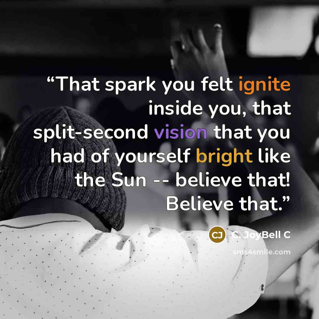“That spark you felt ignite inside you, that split-second vision that you had of yourself bright like the Sun -- believe that! Believe that.” quote by C. JoyBell C