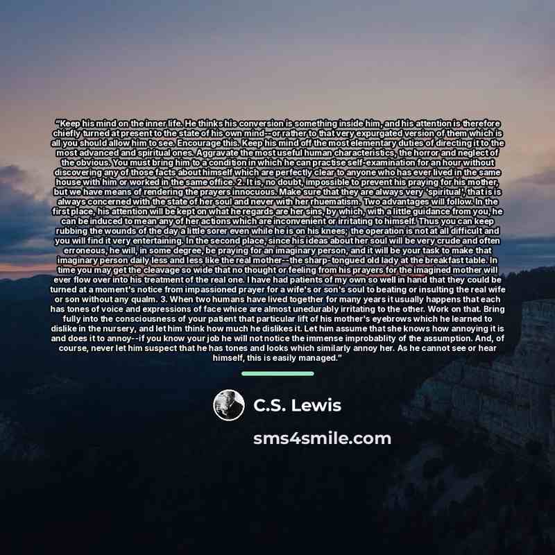 “Keep his mind on the inner life. He thinks his conversion is something inside him, and his attention is therefore chiefly turned at present to the state of his own mind--or rather to that very expurgated version of them which is all you should allow him to see. Encourage this. Keep his mind off…” quote by C.S. Lewis