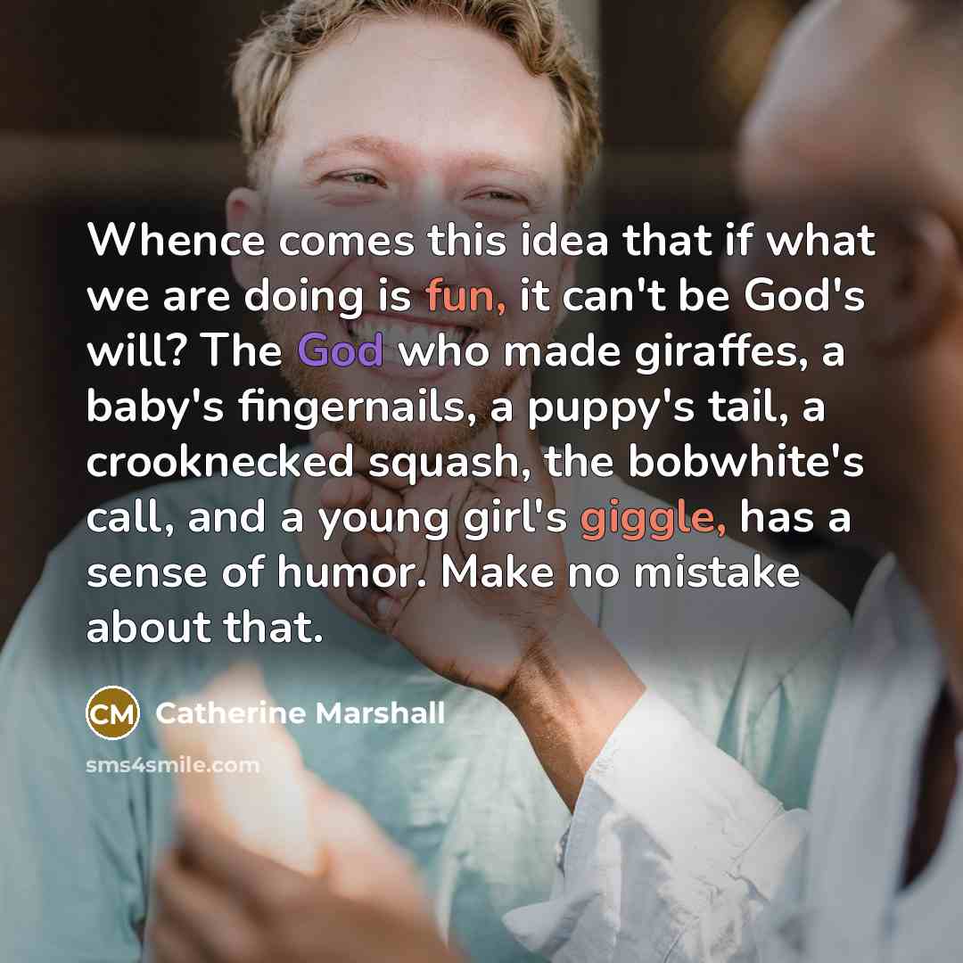 “Whence comes this idea that if what we are doing is fun, it can't be God's will? The God who made giraffes, a baby's fingernails, a puppy's tail, a crooknecked squash, the bobwhite's call, and a young girl's giggle, has a sense of humor. Make no mistake about that.” quote by Catherine Marshall