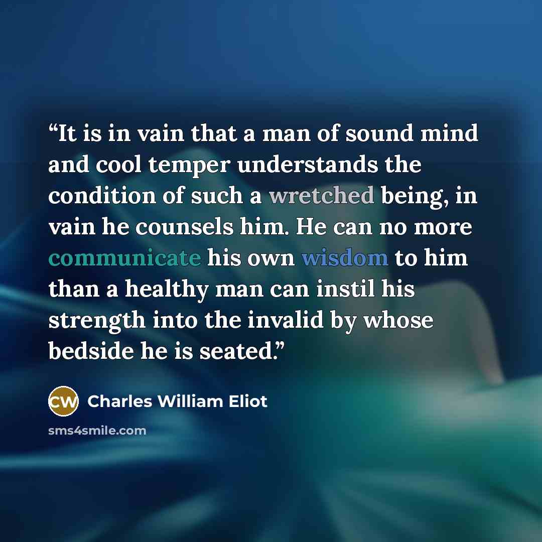 “It is in vain that a man of sound mind and cool temper understands the condition of such a wretched being, in vain he counsels him. He can no more communicate his own wisdom to him than a healthy man can instil his strength into the invalid by whose bedside he is seated.” quote by Charles William Eliot