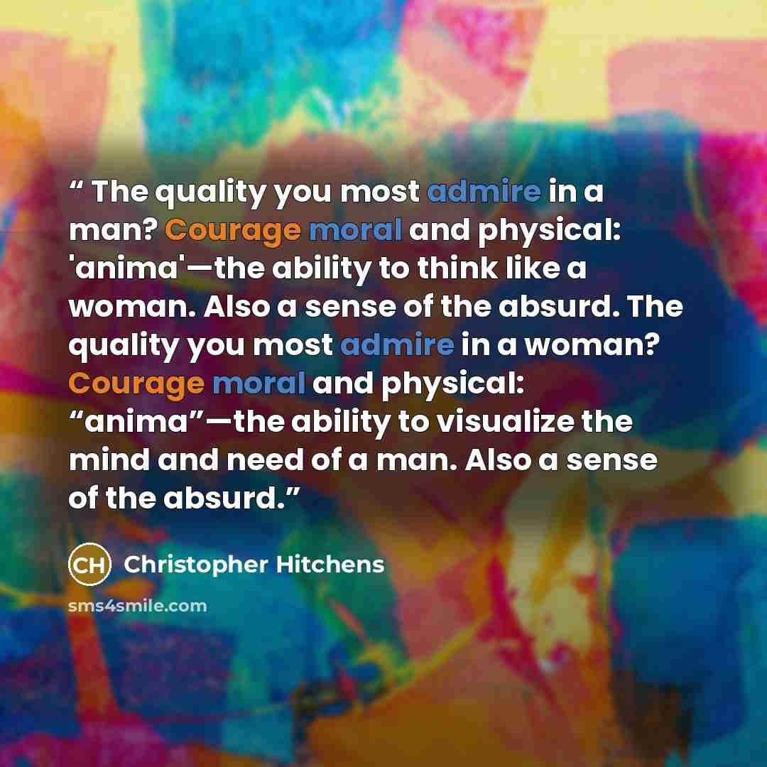 “The quality you most admire in a man? Courage moral and physical: 'anima'—the ability to think like a woman. Also a sense of the absurd. The quality you most admire in a woman? Courage moral and physical: “anima”—the ability to visualize the mind and need of a man. Also a sense of the absurd.” quote by Christopher Hitchens