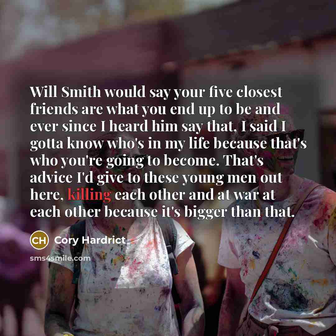 “Will Smith would say your five closest friends are what you end up to be and ever since I heard him say that, I said I gotta know who's in my life because that's who you're going to become. That's advice I'd give to these young men out here, killing each other and at war at each other because it's…” quote by Cory Hardrict