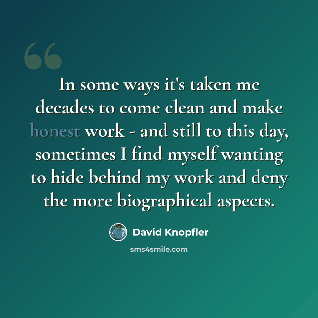 “In some ways it's taken me decades to come clean and make honest work - and still to this day, sometimes I find myself wanting to hide behind my work and deny the more biographical aspects.” quote by David Knopfler