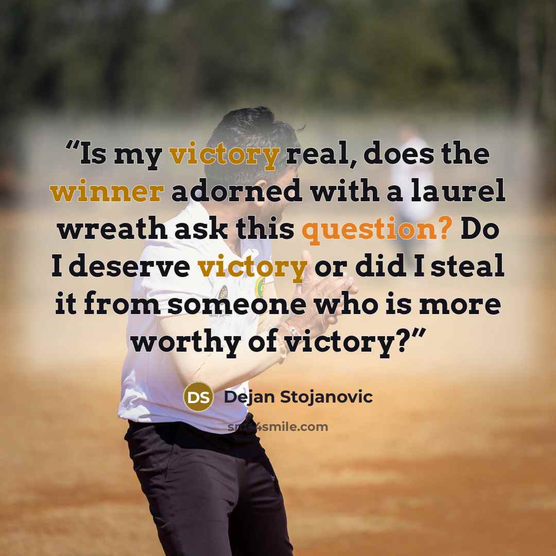 “Is my victory real, does the winner adorned with a laurel wreath ask this question? Do I deserve victory or did I steal it from someone who is more worthy of victory?” quote by Dejan Stojanovic