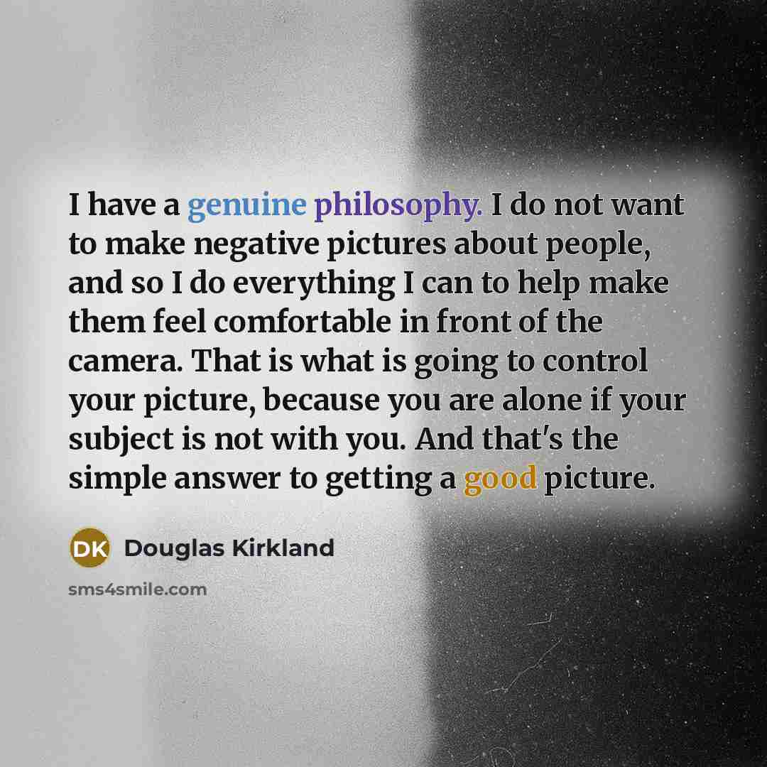 “I have a genuine philosophy. I do not want to make negative pictures about people, and so I do everything I can to help make them feel comfortable in front of the camera. That is what is going to control your picture, because you are alone if your subject is not with you. And that's the simple…” quote by Douglas Kirkland