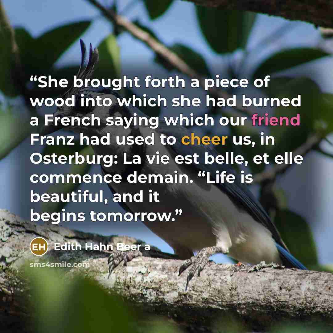 “She brought forth a piece of wood into which she had burned a French saying which our friend Franz had used to cheer us, in Osterburg: La vie est belle, et elle commence demain. “Life is beautiful, and it begins tomorrow.” quote by Edith Hahn Beer a