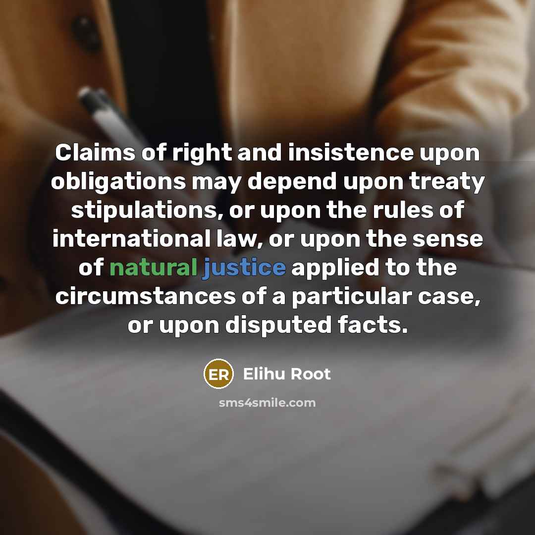“Claims of right and insistence upon obligations may depend upon treaty stipulations, or upon the rules of international law, or upon the sense of natural justice applied to the circumstances of a particular case, or upon disputed facts.” quote by Elihu Root