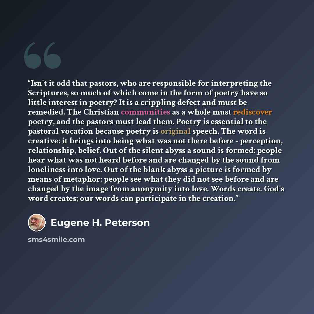 “Isn't it odd that pastors, who are responsible for interpreting the Scriptures, so much of which come in the form of poetry have so little interest in poetry? It is a crippling defect and must be remedied. The Christian communities as a whole must rediscover poetry, and the pastors must lead them…” quote by Eugene H. Peterson
