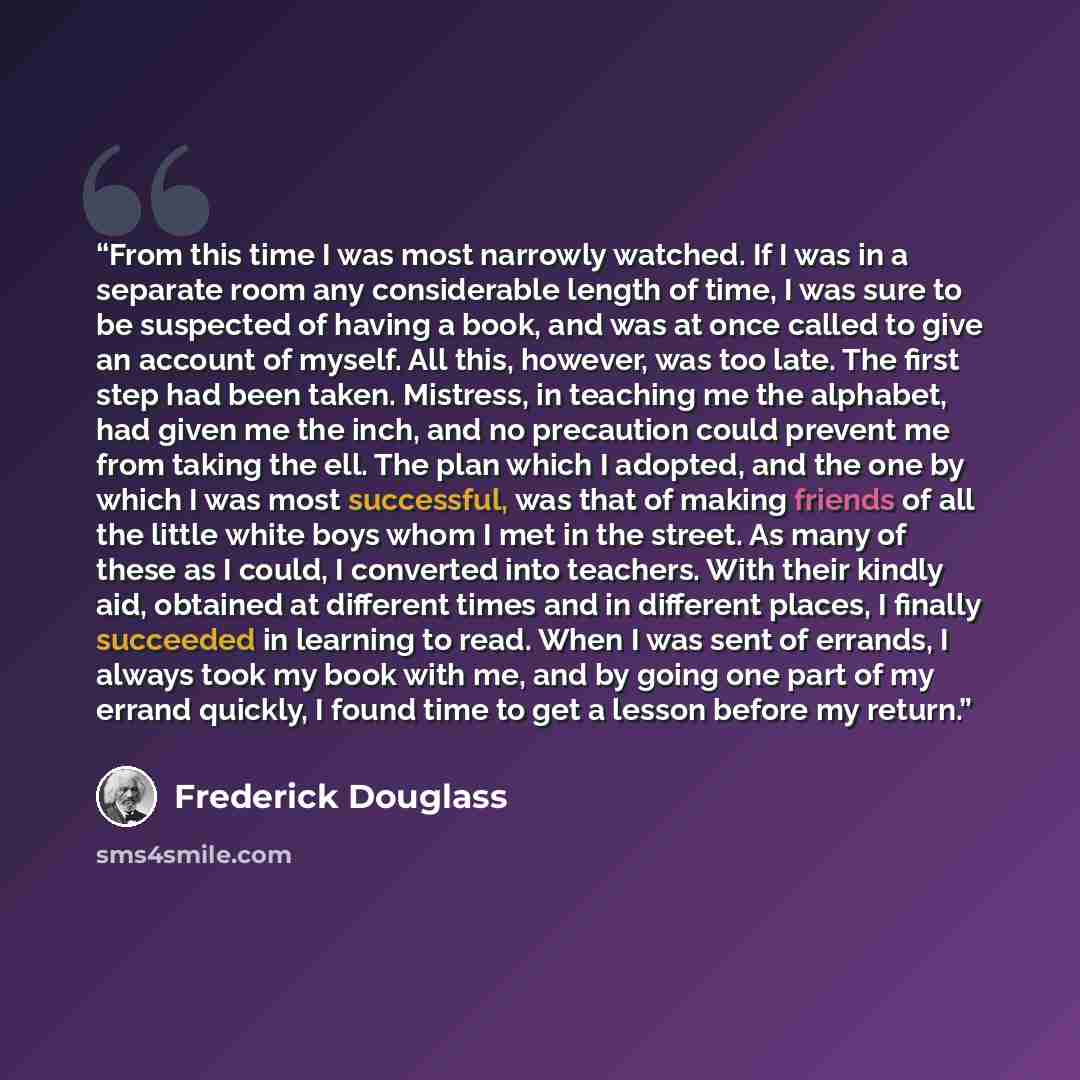 “From this time I was most narrowly watched. If I was in a separate room any considerable length of time, I was sure to be suspected of having a book, and was at once called to give an account of myself. All this, however, was too late. The first step had been taken. Mistress, in teaching me the…” quote by Frederick Douglass