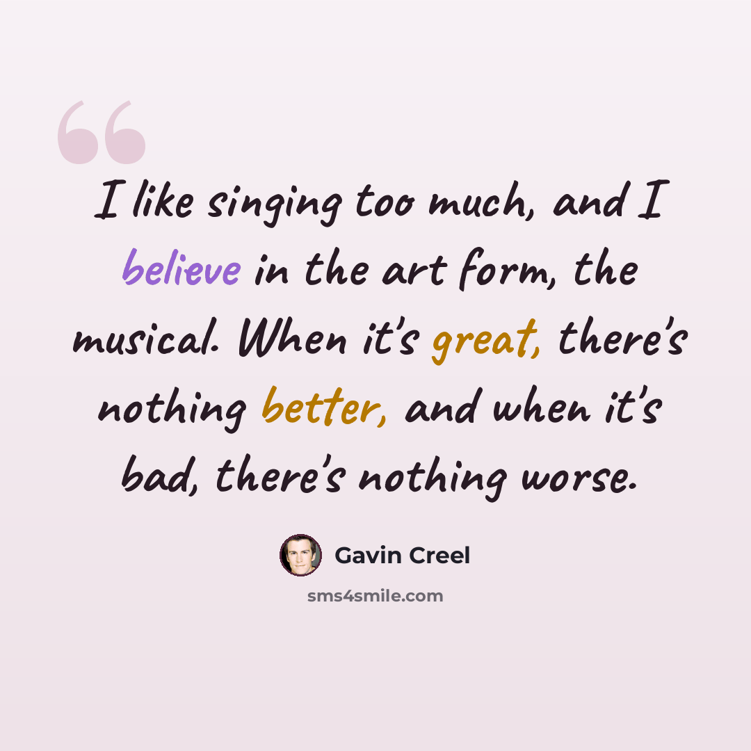 “I like singing too much, and I believe in the art form, the musical. When it's great, there's nothing better, and when it's bad, there's nothing worse.” quote by Gavin Creel
