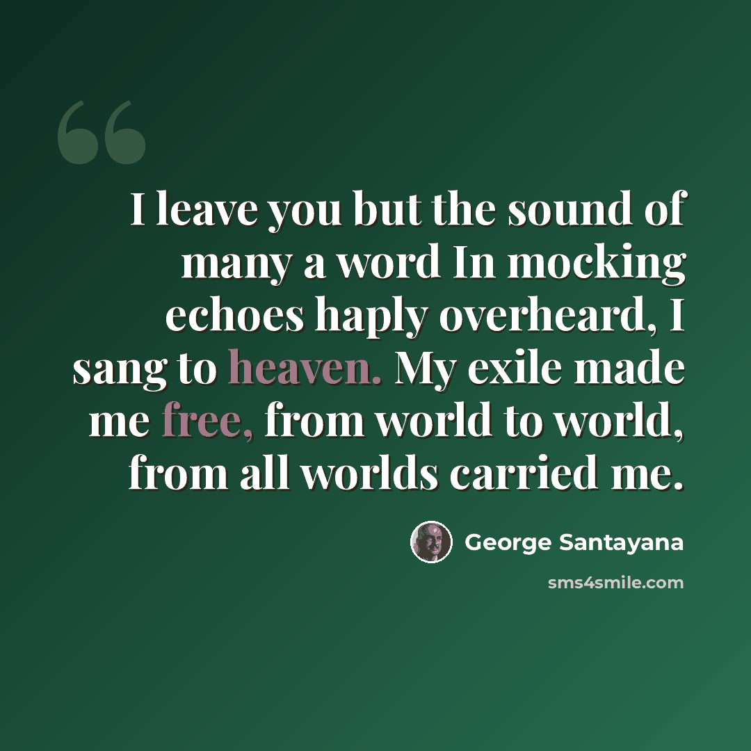 “I leave you but the sound of many a word In mocking echoes haply overheard, I sang to heaven. My exile made me free, from world to world, from all worlds carried me.” quote by George Santayana