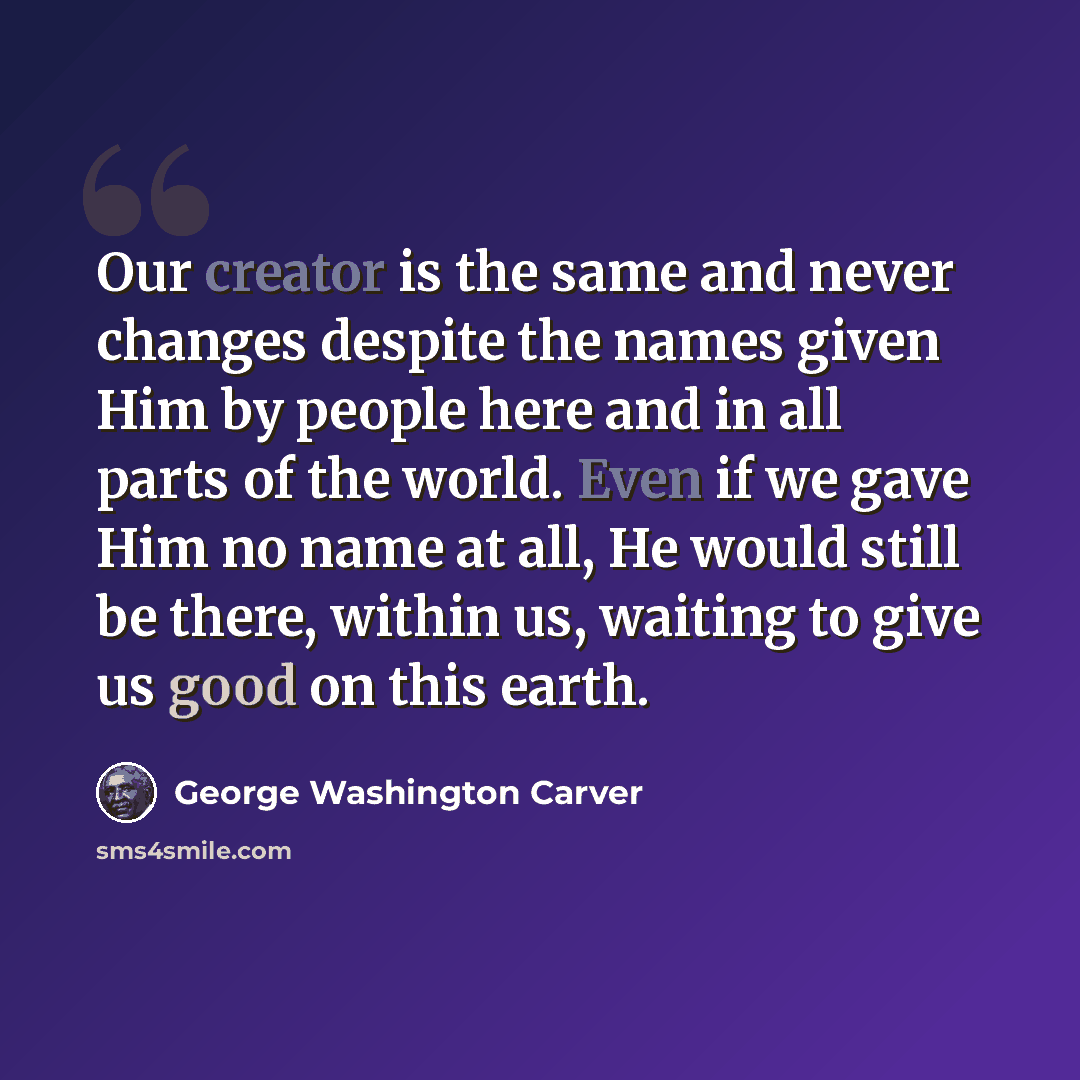 “Our creator is the same and never changes despite the names given Him by people here and in all parts of the world. Even if we gave Him no name at all, He would still be there, within us, waiting to give us good on this earth.” quote by George Washington Carver