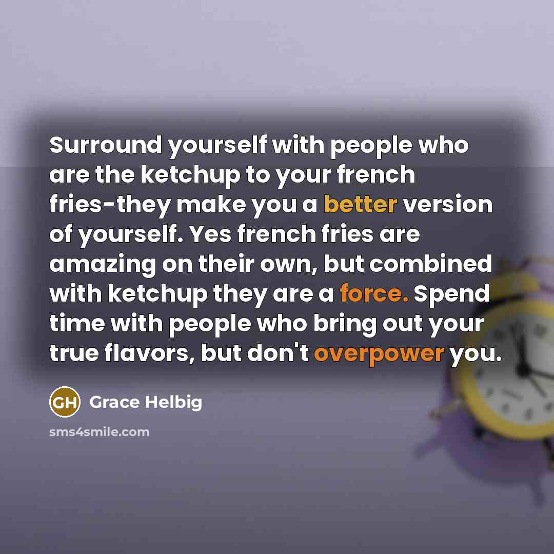 “Surround yourself with people who are the ketchup to your french fries-they make you a better version of yourself. Yes french fries are amazing on their own, but combined with ketchup they are a force. Spend time with people who bring out your true flavors, but don't overpower you.” quote by Grace Helbig