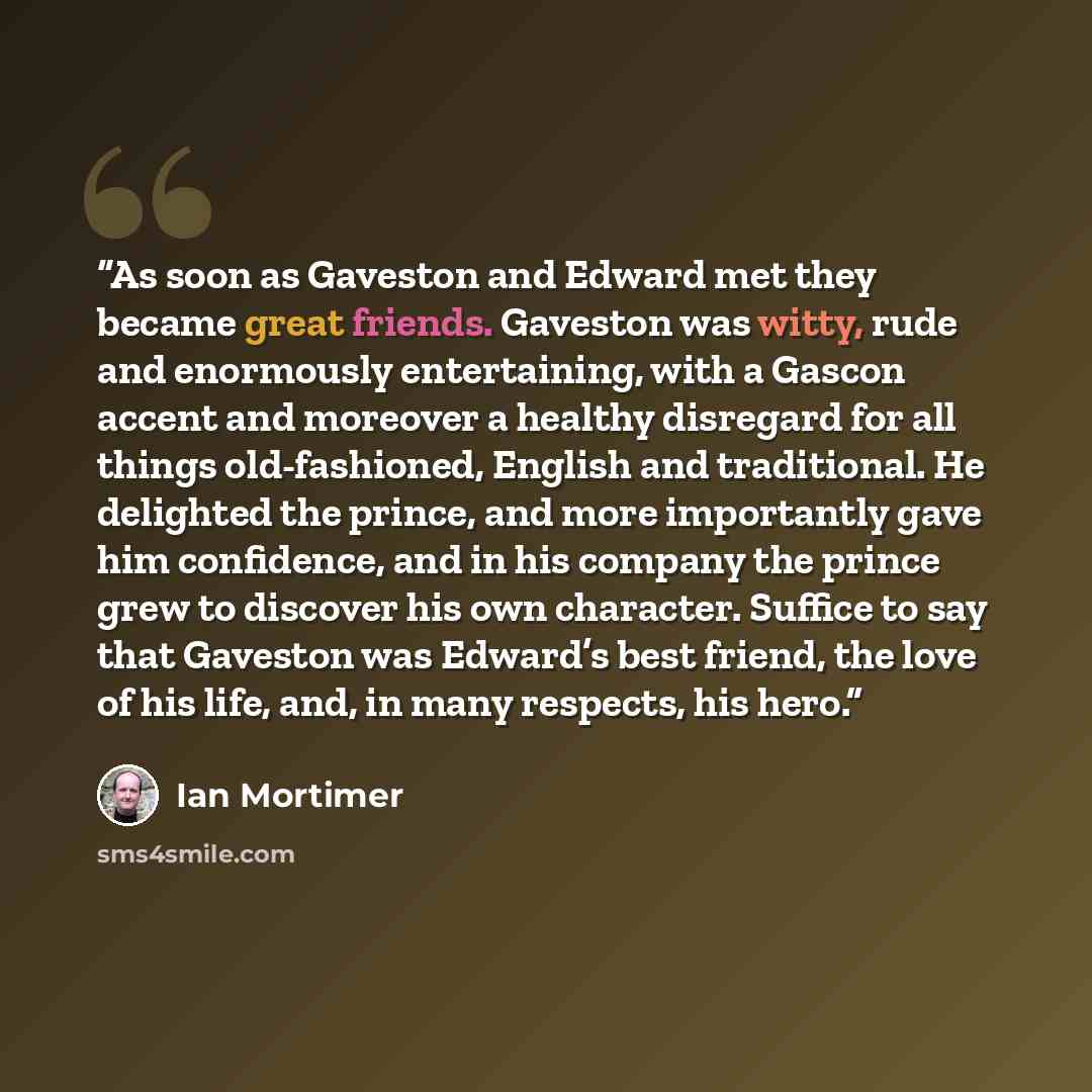 “As soon as Gaveston and Edward met they became great friends. Gaveston was witty, rude and enormously entertaining, with a Gascon accent and moreover a healthy disregard for all things old-fashioned, English and traditional. He delighted the prince, and more importantly gave him confidence, and in…” quote by Ian Mortimer