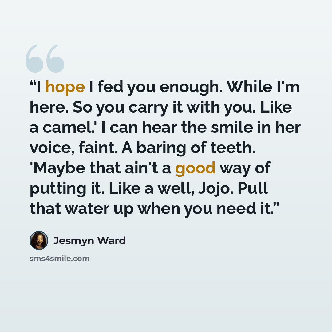 “I hope I fed you enough. While I'm here. So you carry it with you. Like a camel.' I can hear the smile in her voice, faint. A baring of teeth. 'Maybe that ain't a good way of putting it. Like a well, Jojo. Pull that water up when you need it.” quote by Jesmyn Ward