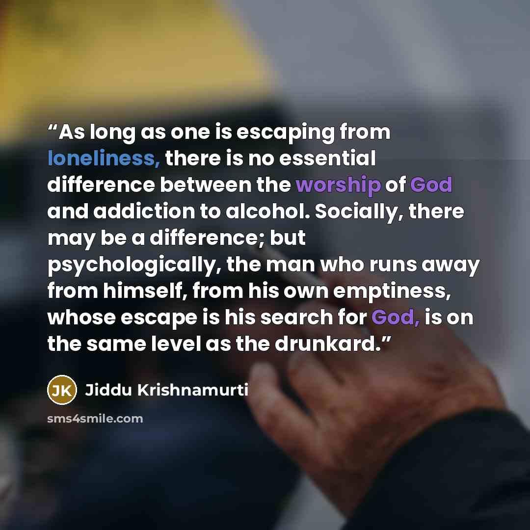 “As long as one is escaping from loneliness, there is no essential difference between the worship of God and addiction to alcohol. Socially, there may be a difference; but psychologically, the man who runs away from himself, from his own emptiness, whose escape is his search for God, is on the same…” quote by Jiddu Krishnamurti