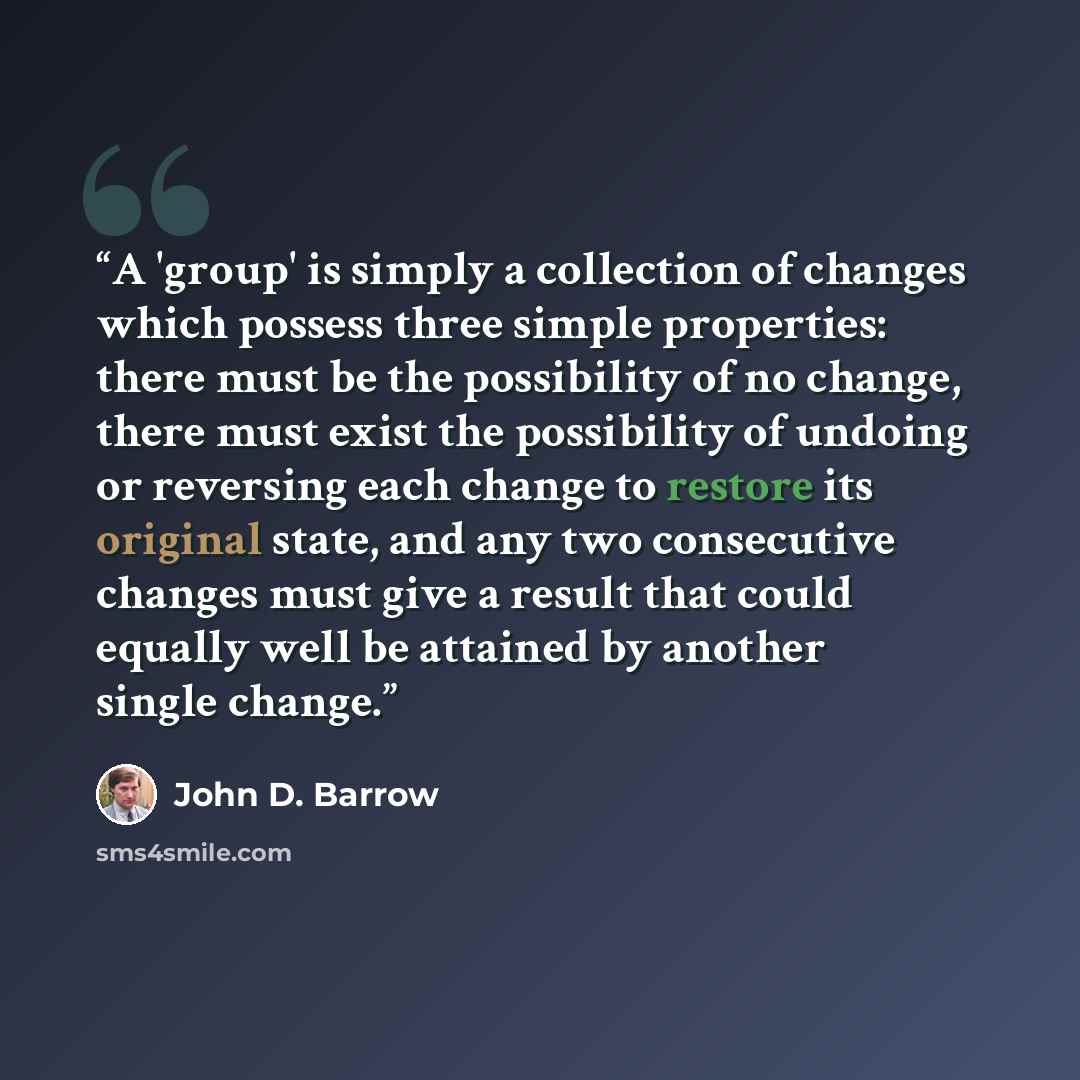 “A 'group' is simply a collection of changes which possess three simple properties: there must be the possibility of no change, there must exist the possibility of undoing or reversing each change to restore its original state, and any two consecutive changes must give a result that could equally…” quote by John D. Barrow
