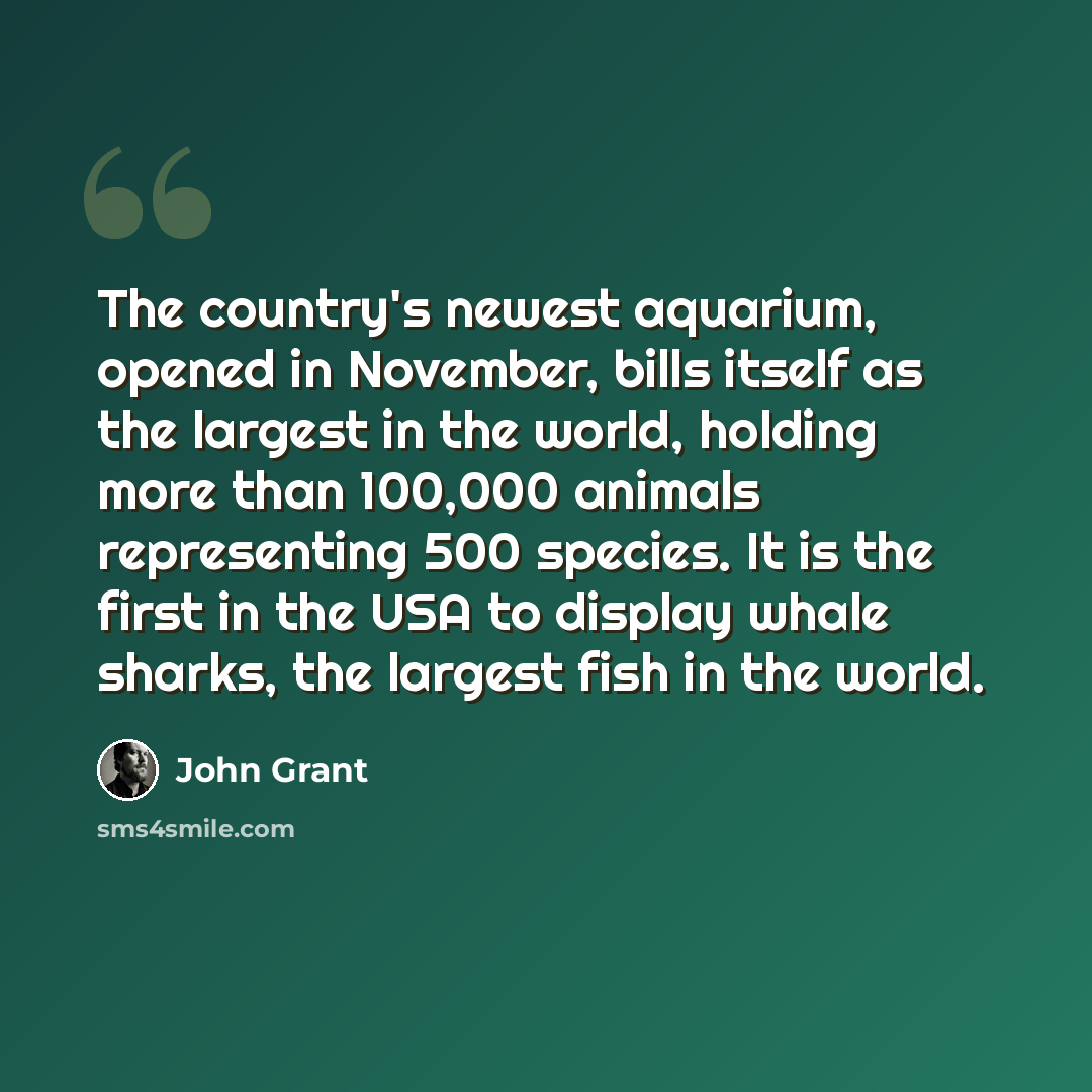 “The country's newest aquarium, opened in November, bills itself as the largest in the world, holding more than 100,000 animals representing 500 species. It is the first in the USA to display whale sharks, the largest fish in the world.” quote by John Grant
