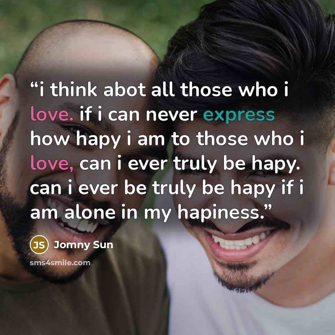 “i think abot all those who i love. if i can never express how hapy i am to those who i love, can i ever truly be hapy. can i ever be truly be hapy if i am alone in my hapiness.” quote by Jomny Sun
