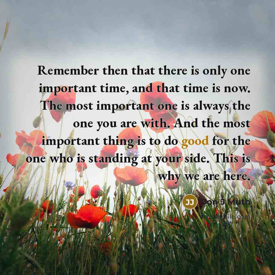 “Remember then that there is only one important time, and that time is now. The most important one is always the one you are with. And the most important thing is to do good for the one who is standing at your side. This is why we are here.” quote by Jon J Muth