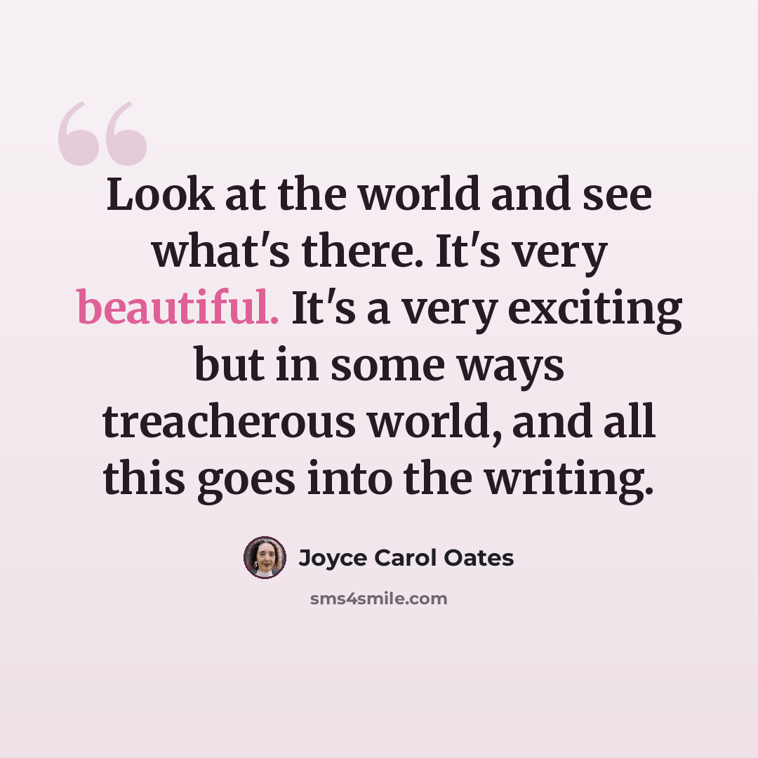 “Look at the world and see what's there. It's very beautiful. It's a very exciting but in some ways treacherous world, and all this goes into the writing.” quote by Joyce Carol Oates